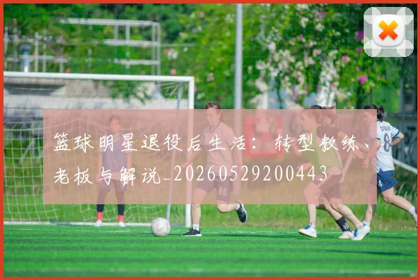 篮球明星退役后生活：转型教练、老板与解说_20260529200443