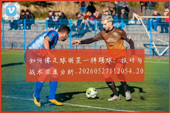 如何像足球明星一样踢球：技巧与战术深度分析_20260527112054_20260703230443