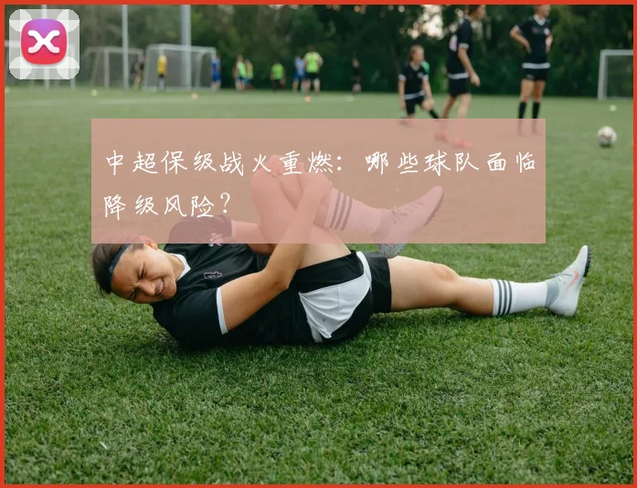 中超保级战火重燃：哪些球队面临降级风险？