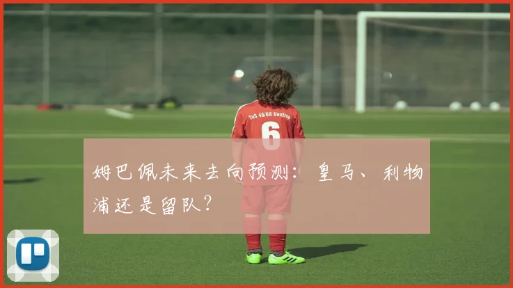 姆巴佩未来去向预测:皇马、利物浦还是留队?