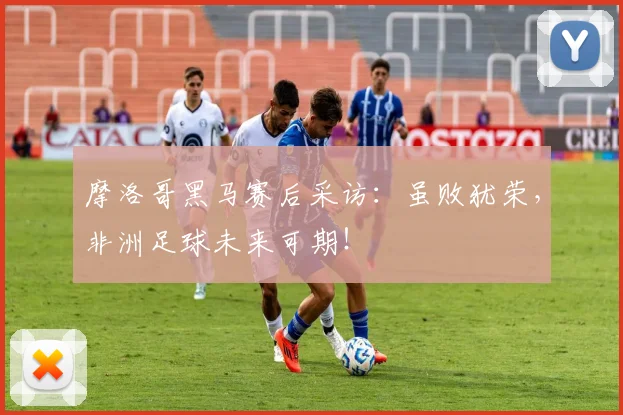 摩洛哥黑马赛后采访：虽败犹荣，非洲足球未来可期！