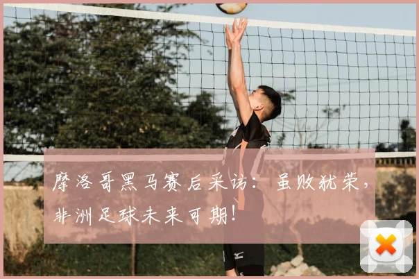 摩洛哥黑马赛后采访：虽败犹荣，非洲足球未来可期！