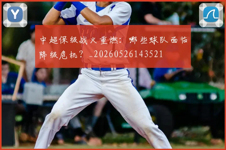 中超保级战火重燃：哪些球队面临降级危机？_20260526143521