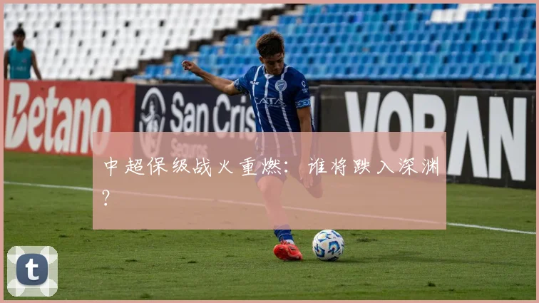 中超保级战火重燃：谁将跌入深渊？