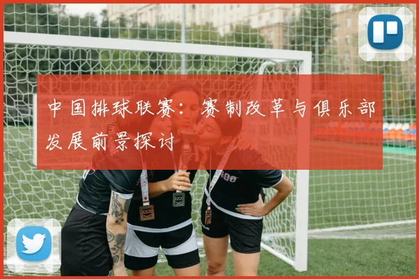 中国排球联赛：赛制改革与俱乐部发展前景探讨