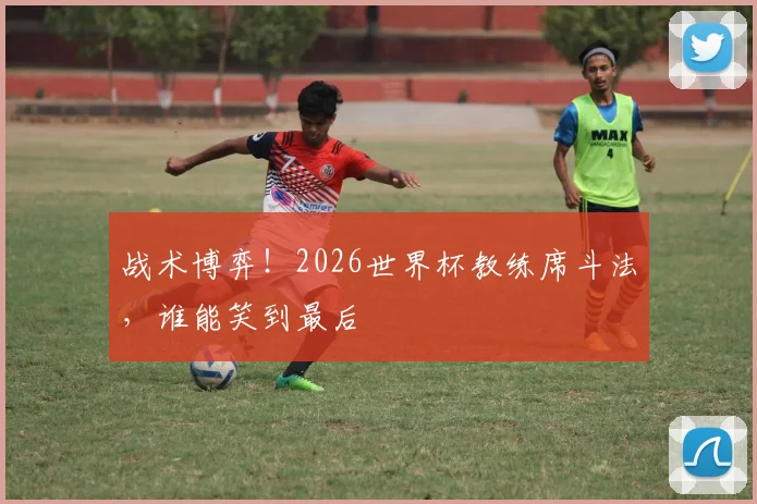 战术博弈！2026世界杯教练席斗法，谁能笑到最后