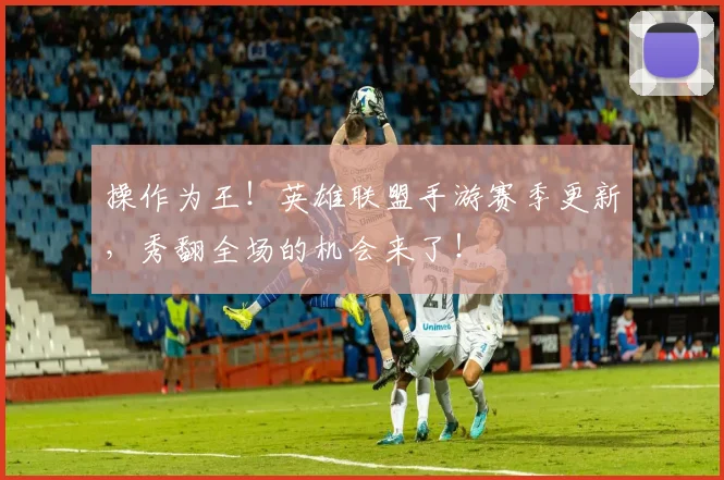 操作为王！英雄联盟手游赛季更新，秀翻全场的机会来了！