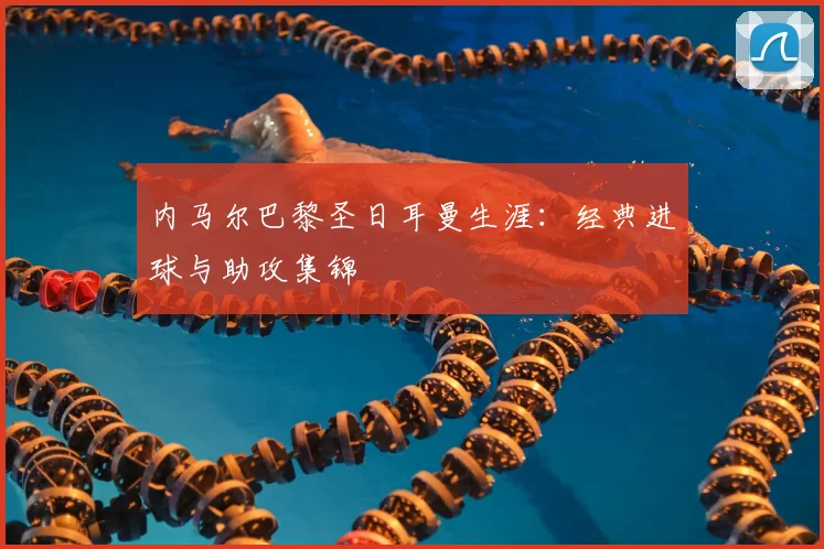 内马尔巴黎圣日耳曼生涯：经典进球与助攻集锦